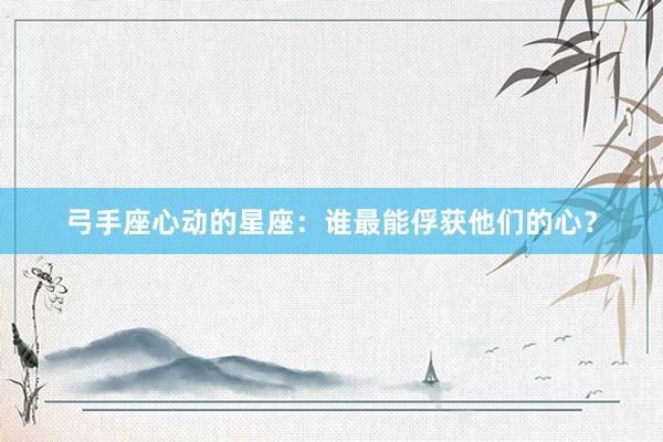 弓手座心动的星座：谁最能俘获他们的心？